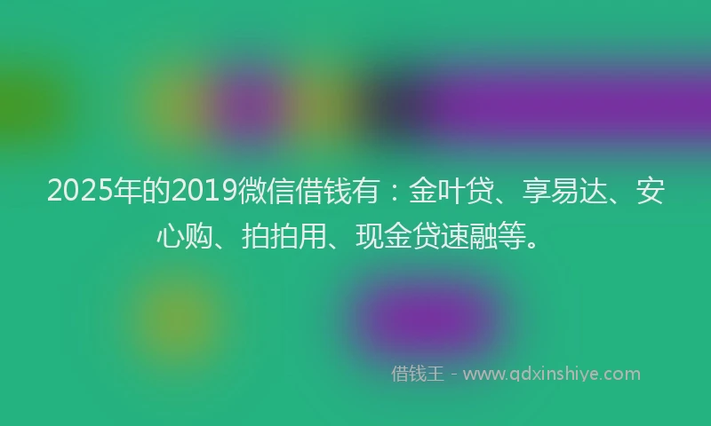 2025年的2019微信借钱有：金叶贷、享易达、安心购、拍拍用、现金贷速融等。
