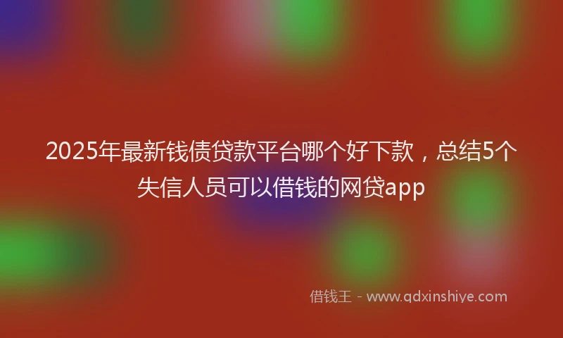 2025年最新钱债贷款平台哪个好下款，总结5个失信人员可以借钱的网贷app