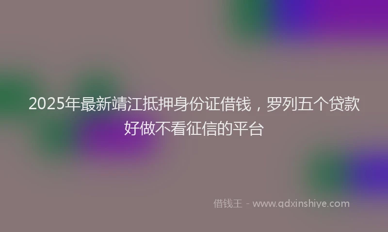 2025年最新靖江抵押身份证借钱，罗列五个贷款好做不看征信的平台