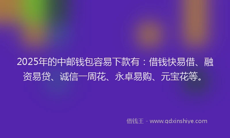 2025年的中邮钱包容易下款有：借钱快易借、融资易贷、诚信一周花、永卓易购、元宝花等。