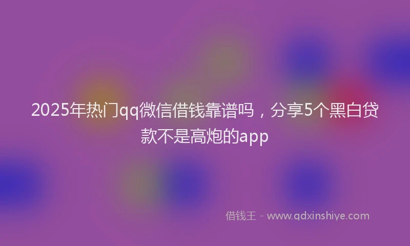 2025年热门qq微信借钱靠谱吗，分享5个黑白贷款不是高炮的app