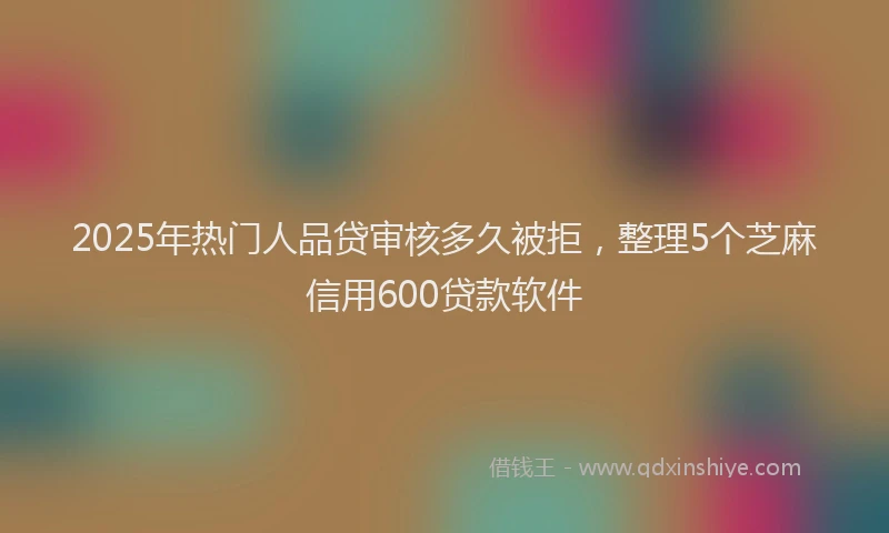 2025年热门人品贷审核多久被拒，整理5个芝麻信用600贷款软件