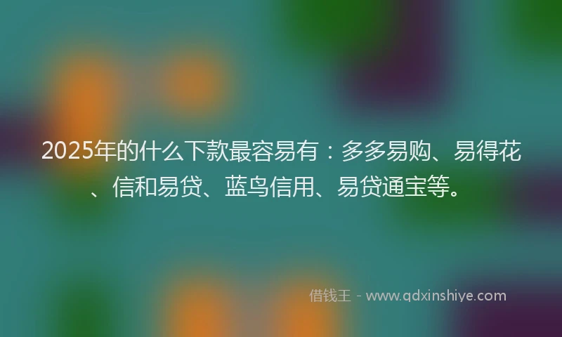 2025年的什么下款最容易有：多多易购、易得花、信和易贷、蓝鸟信用、易贷通宝等。