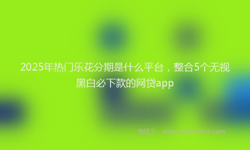 2025年热门乐花分期是什么平台，整合5个无视黑白必下款的网贷app