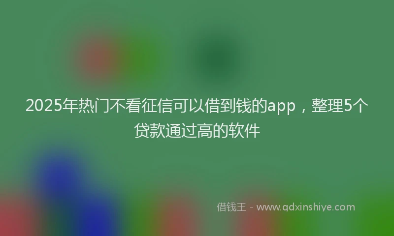 2025年热门不看征信可以借到钱的app，整理5个贷款通过高的软件