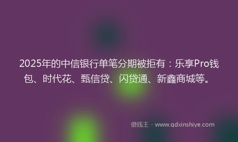 2025年的中信银行单笔分期被拒有：乐享Pro钱包、时代花、甄信贷、闪贷通、新鑫商城等。