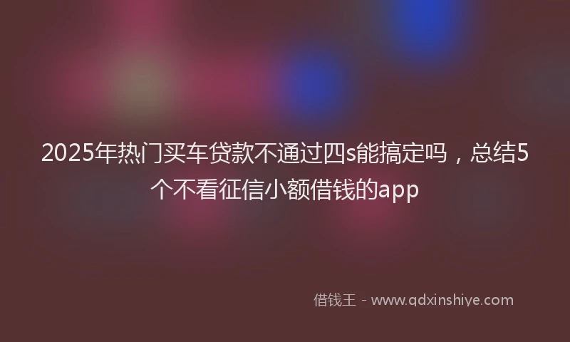 2025年热门买车贷款不通过四s能搞定吗，总结5个不看征信小额借钱的app