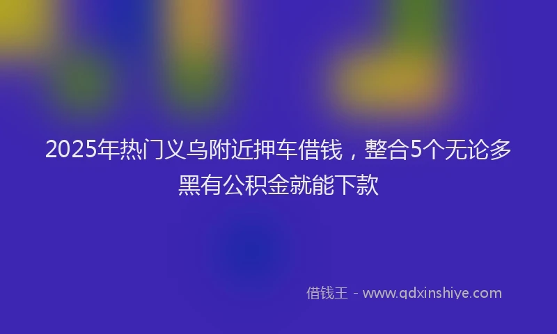 2025年热门义乌附近押车借钱，整合5个无论多黑有公积金就能下款