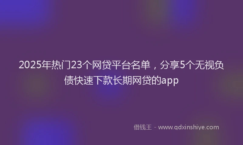2025年热门23个网贷平台名单，分享5个无视负债快速下款长期网贷的app
