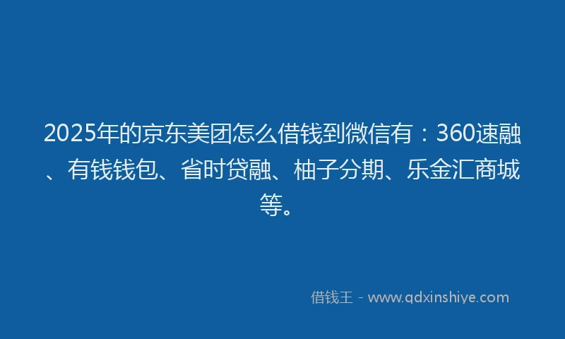 2025年的京东美团怎么借钱到微信有：360速融、有钱钱包、省时贷融、柚子分期、乐金汇商城等。