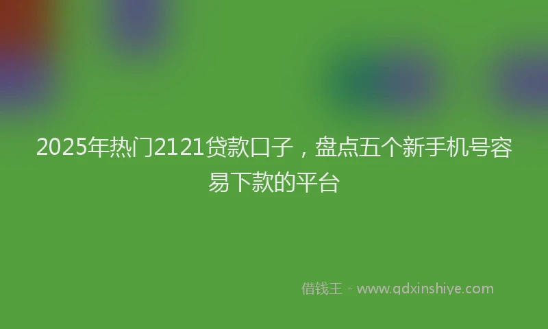 2025年热门2121贷款口子，盘点五个新手机号容易下款的平台