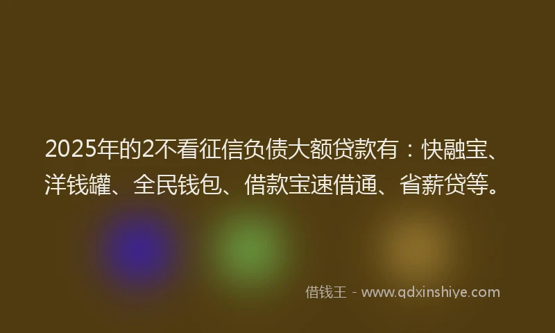2025年的2不看征信负债大额贷款有：快融宝、洋钱罐、全民钱包、借款宝速借通、省薪贷等。
