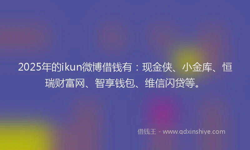 2025年的ikun微博借钱有：现金侠、小金库、恒瑞财富网、智享钱包、维信闪贷等。