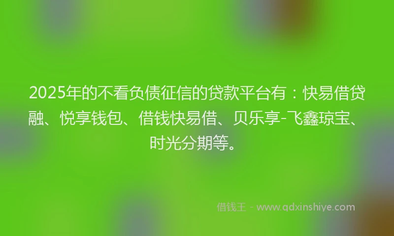 2025年的不看负债征信的贷款平台有：快易借贷融、悦享钱包、借钱快易借、贝乐享-飞鑫琼宝、时光分期等。