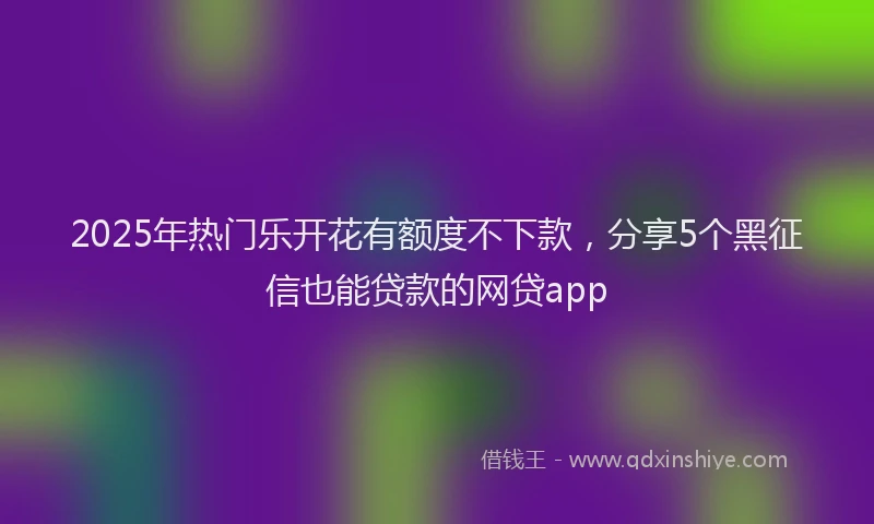 2025年热门乐开花有额度不下款，分享5个黑征信也能贷款的网贷app