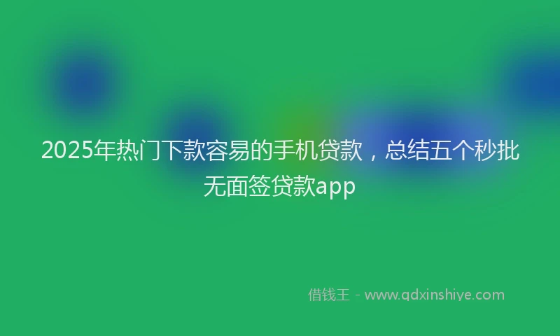 2025年热门下款容易的手机贷款，总结五个秒批无面签贷款app