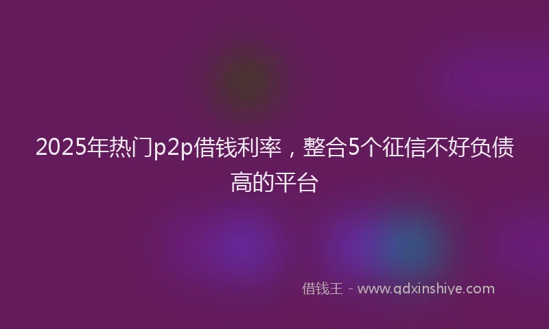 2025年热门p2p借钱利率，整合5个征信不好负债高的平台