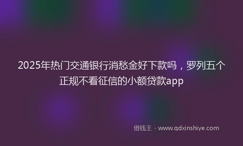 2025年热门交通银行消愁金好下款吗，罗列五个正规不看征信的小额贷款app