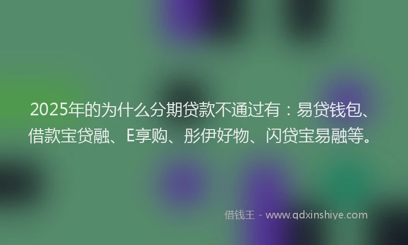 2025年的为什么分期贷款不通过有：易贷钱包、借款宝贷融、E享购、彤伊好物、闪贷宝易融等。