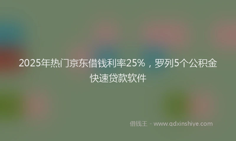 2025年热门京东借钱利率25%，罗列5个公积金快速贷款软件