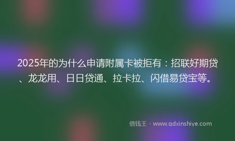2025年的为什么申请附属卡被拒有：招联好期贷、龙龙用、日日贷通、拉卡拉、闪借易贷宝等。