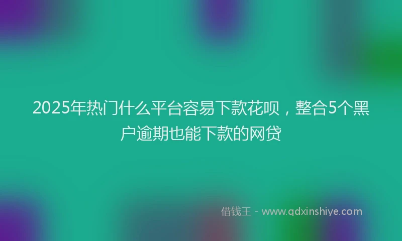 2025年热门什么平台容易下款花呗，整合5个黑户逾期也能下款的网贷