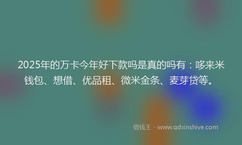2025年的万卡今年好下款吗是真的吗有：哆来米钱包、想借、优品租、微米金条、麦芽贷等。