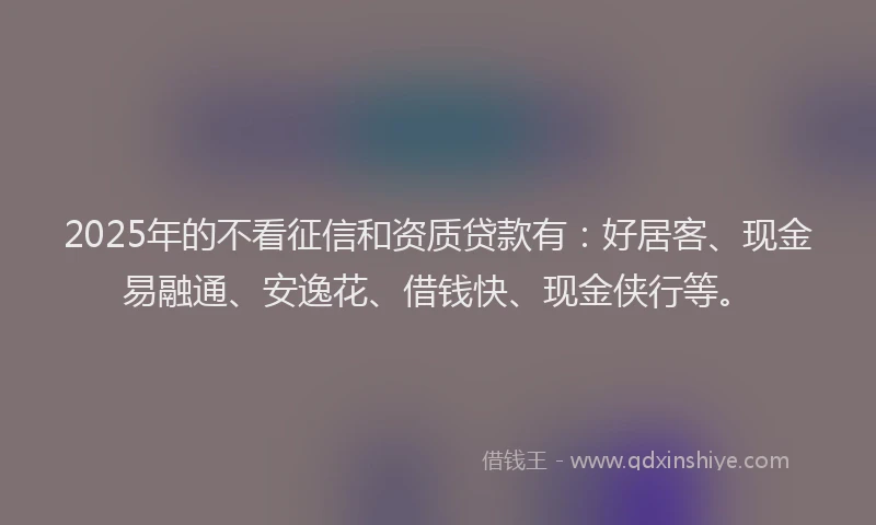 2025年的不看征信和资质贷款有：好居客、现金易融通、安逸花、借钱快、现金侠行等。