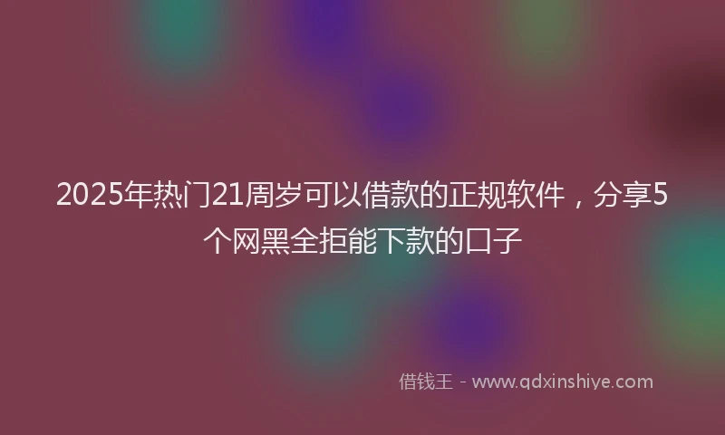 2025年热门21周岁可以借款的正规软件，分享5个网黑全拒能下款的口子
