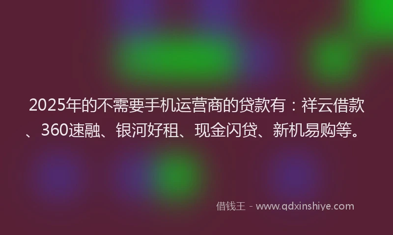 2025年的不需要手机运营商的贷款有：祥云借款、360速融、银河好租、现金闪贷、新机易购等。