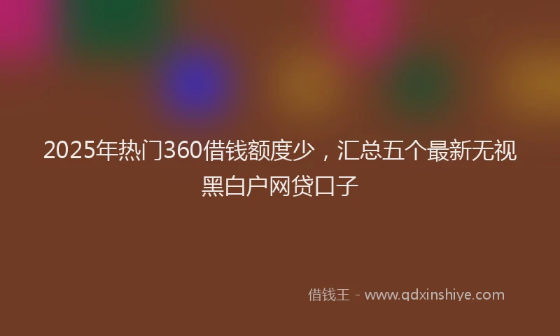 2025年热门360借钱额度少，汇总五个最新无视黑白户网贷口子