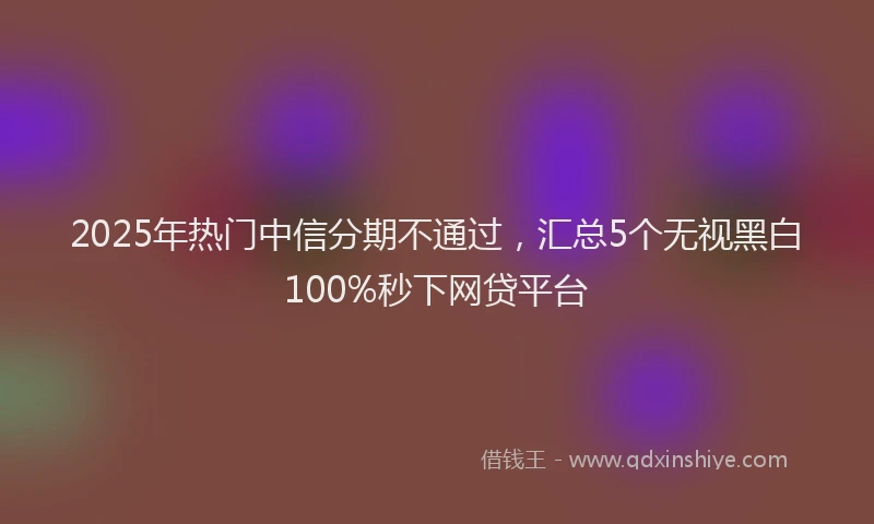2025年热门中信分期不通过，汇总5个无视黑白100%秒下网贷平台