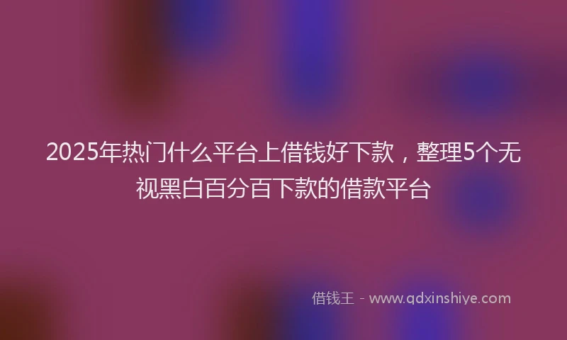 2025年热门什么平台上借钱好下款，整理5个无视黑白百分百下款的借款平台