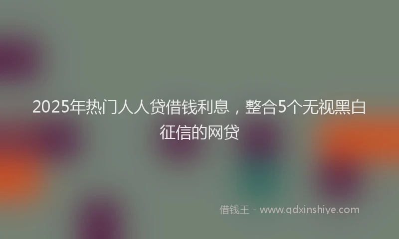 2025年热门人人贷借钱利息，整合5个无视黑白征信的网贷