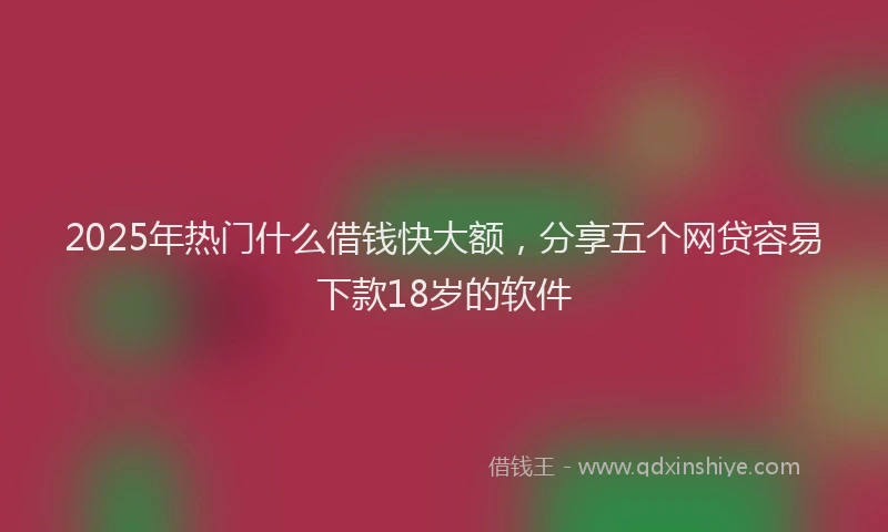 2025年热门什么借钱快大额，分享五个网贷容易下款18岁的软件