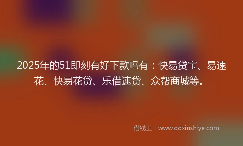 2025年的51即刻有好下款吗有：快易贷宝、易速花、快易花贷、乐借速贷、众帮商城等。