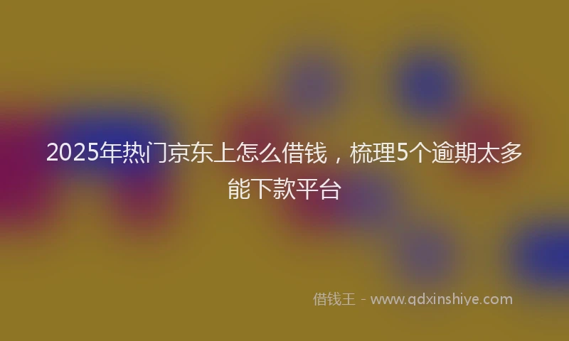 2025年热门京东上怎么借钱，梳理5个逾期太多能下款平台