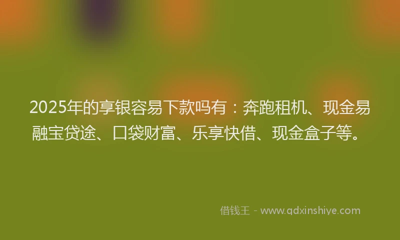 2025年的享银容易下款吗有：奔跑租机、现金易融宝贷途、口袋财富、乐享快借、现金盒子等。