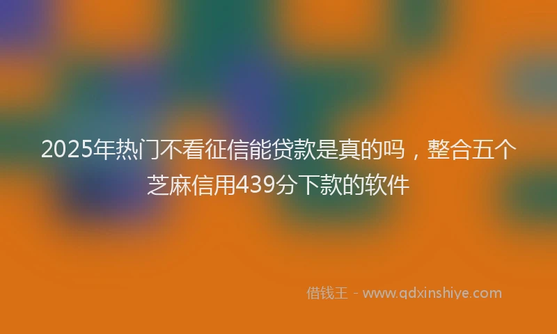 2025年热门不看征信能贷款是真的吗，整合五个芝麻信用439分下款的软件