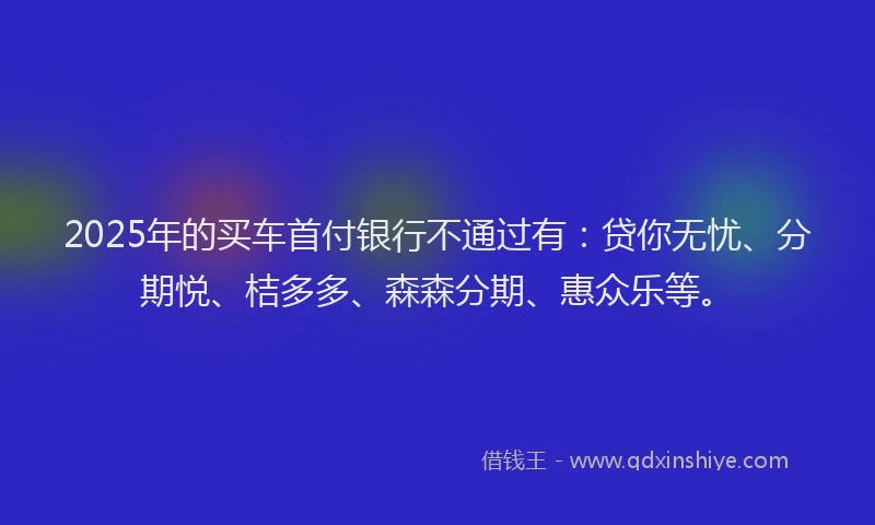 2025年的买车首付银行不通过有：贷你无忧、分期悦、桔多多、森森分期、惠众乐等。
