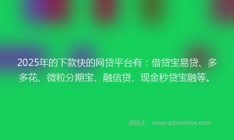 2025年的下款快的网贷平台有：借贷宝易贷、多多花、微粒分期宝、融信贷、现金秒贷宝融等。