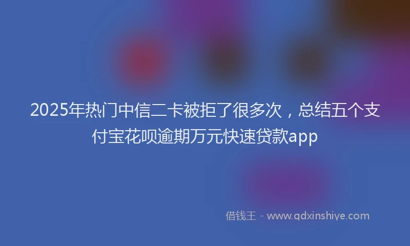 2025年热门中信二卡被拒了很多次，总结五个支付宝花呗逾期万元快速贷款app