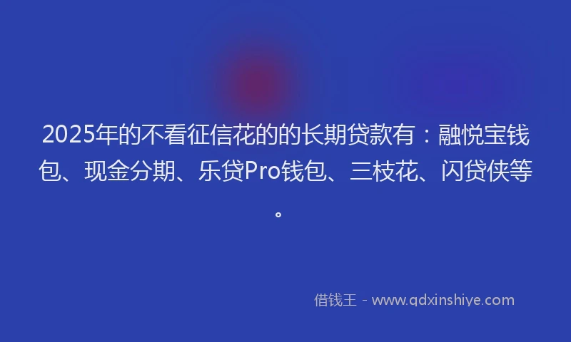 2025年的不看征信花的的长期贷款有：融悦宝钱包、现金分期、乐贷Pro钱包、三枝花、闪贷侠等。