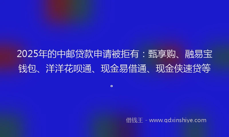 2025年的中邮贷款申请被拒有：甄享购、融易宝钱包、洋洋花呗通、现金易借通、现金侠速贷等。