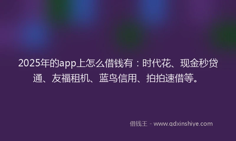 2025年的app上怎么借钱有：时代花、现金秒贷通、友福租机、蓝鸟信用、拍拍速借等。