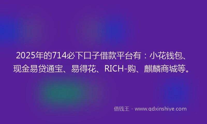 2025年的714必下口子借款平台有：小花钱包、现金易贷通宝、易得花、RICH-购、麒麟商城等。