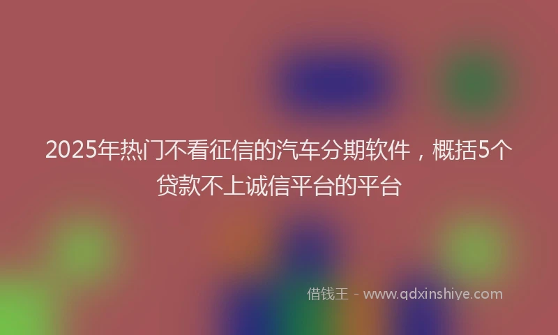 2025年热门不看征信的汽车分期软件，概括5个贷款不上诚信平台的平台