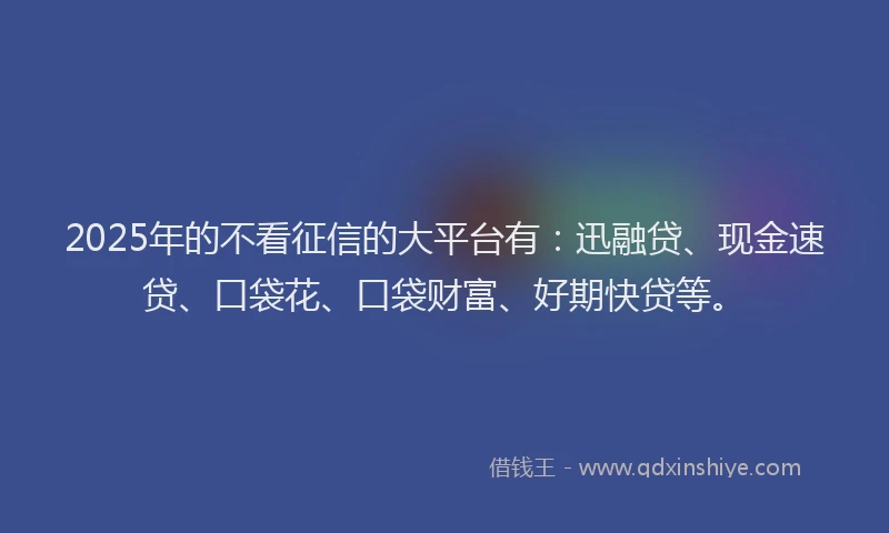 2025年的不看征信的大平台有：迅融贷、现金速贷、口袋花、口袋财富、好期快贷等。