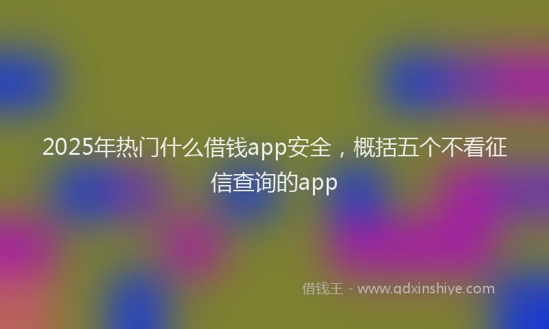 2025年热门什么借钱app安全，概括五个不看征信查询的app