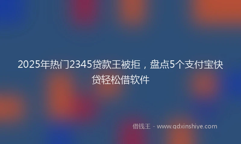 2025年热门2345贷款王被拒，盘点5个支付宝快贷轻松借软件